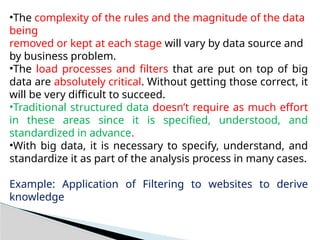 •The complexity of the rules and the magnitude of the data
being
removed or kept at each stage will vary by data source and
by business problem.
•The load processes and filters that are put on top of big
data are absolutely critical. Without getting those correct, it
will be very difficult to succeed.
•Traditional structured data doesn’t require as much effort
in these areas since it is specified, understood, and
standardized in advance.
•With big data, it is necessary to specify, understand, and
standardize it as part of the analysis process in many cases.
Example: Application of Filtering to websites to derive
knowledge
 