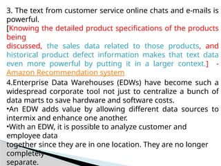 3. The text from customer service online chats and e-mails is
powerful.
[Knowing the detailed product specifications of the products
being
discussed, the sales data related to those products, and
historical product defect information makes that text data
even more powerful by putting it in a larger context.] -
Amazon Recommendation system
4.Enterprise Data Warehouses (EDWs) have become such a
widespread corporate tool not just to centralize a bunch of
data marts to save hardware and software costs.
•An EDW adds value by allowing different data sources to
intermix and enhance one another.
•With an EDW, it is possible to analyze customer and
employee data
together since they are in one location. They are no longer
completely
separate.
 