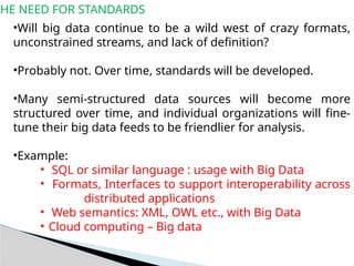 THE NEED FOR STANDARDS
•Will big data continue to be a wild west of crazy formats,
unconstrained streams, and lack of definition?
•Probably not. Over time, standards will be developed.
•Many semi-structured data sources will become more
structured over time, and individual organizations will fine-
tune their big data feeds to be friendlier for analysis.
•Example:
• SQL or similar language : usage with Big Data
• Formats, Interfaces to support interoperability across
distributed applications
• Web semantics: XML, OWL etc., with Big Data
• Cloud computing – Big data
 