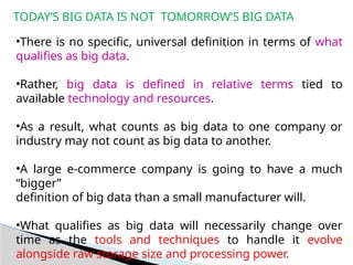 TODAY’S BIG DATA IS NOT TOMORROW’S BIG DATA
•There is no specific, universal definition in terms of what
qualifies as big data.
•Rather, big data is defined in relative terms tied to
available technology and resources.
•As a result, what counts as big data to one company or
industry may not count as big data to another.
•A large e-commerce company is going to have a much
“bigger”
definition of big data than a small manufacturer will.
•What qualifies as big data will necessarily change over
time as the tools and techniques to handle it evolve
alongside raw storage size and processing power.
 