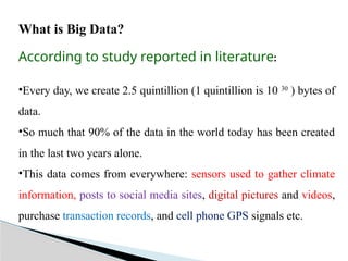 What is Big Data?
According to study reported in literature:
•Every day, we create 2.5 quintillion (1 quintillion is 10 30
) bytes of
data.
•So much that 90% of the data in the world today has been created
in the last two years alone.
•This data comes from everywhere: sensors used to gather climate
information, posts to social media sites, digital pictures and videos,
purchase transaction records, and cell phone GPS signals etc.
 