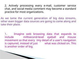 2. Actively processing every e-mail, customer service
chat, and social media comment may become a standard
practice for most organizations.
As we tame the current generation of big data streams,
other even bigger data sources are going to come along and
take their place.
1. Imagine web browsing data that expands to
include millisecond-level eyeball and mouse
movement so that every tiny detail of a user’s navigation
is captured, instead of just what was clicked on. This
is another order of big.
 