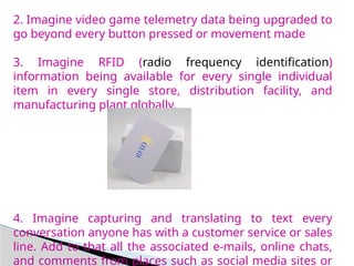 2. Imagine video game telemetry data being upgraded to
go beyond every button pressed or movement made
3. Imagine RFID (radio frequency identification)
information being available for every single individual
item in every single store, distribution facility, and
manufacturing plant globally.
4. Imagine capturing and translating to text every
conversation anyone has with a customer service or sales
line. Add to that all the associated e-mails, online chats,
and comments from places such as social media sites or
 