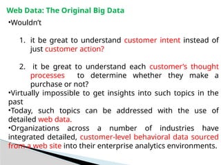 Web Data: The Original Big Data
•Wouldn’t
1. it be great to understand customer intent instead of
just customer action?
2. it be great to understand each customer’s thought
processes to determine whether they make a
purchase or not?
•Virtually impossible to get insights into such topics in the
past
•Today, such topics can be addressed with the use of
detailed web data.
•Organizations across a number of industries have
integrated detailed, customer-level behavioral data sourced
from a web site into their enterprise analytics environments.
 