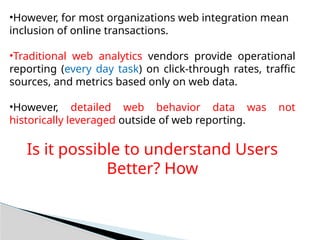 •However, for most organizations web integration mean
inclusion of online transactions.
•Traditional web analytics vendors provide operational
reporting (every day task) on click-through rates, traffic
sources, and metrics based only on web data.
•However, detailed web behavior data was not
historically leveraged outside of web reporting.
Is it possible to understand Users
Better? How
 