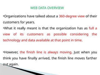 WEB DATA OVERVIEW
•Organizations have talked about a 360-degree view of their
customers for years.
•What it really meant is that the organization has as full a
view of its customers as possible considering the
technology and data available at that point in time.
•However, the finish line is always moving. Just when you
think you have finally arrived, the finish line moves farther
out again.
 