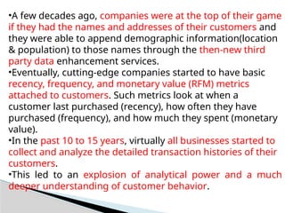 •A few decades ago, companies were at the top of their game
if they had the names and addresses of their customers and
they were able to append demographic information(location
& population) to those names through the then-new third
party data enhancement services.
•Eventually, cutting-edge companies started to have basic
recency, frequency, and monetary value (RFM) metrics
attached to customers. Such metrics look at when a
customer last purchased (recency), how often they have
purchased (frequency), and how much they spent (monetary
value).
•In the past 10 to 15 years, virtually all businesses started to
collect and analyze the detailed transaction histories of their
customers.
•This led to an explosion of analytical power and a much
deeper understanding of customer behavior.
 