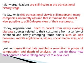 •Many organizations are still frozen at the transactional
history stage.
•Today, while this transactional view is still important, many
companies incorrectly assume that it remains the closest
view possible to a 360-degree view of their customers.
•Today, organizations need to collect from newly evolving
big data sources related to their customers from a variety of
extended and newly emerging touch points such as web
browsers, mobile applications, kiosks, social media sites, and
more.
•Just as transactional data enabled a revolution in power of
computation and depth of analysis, so too do these new
data sources enable taking analytics to a new level.
 