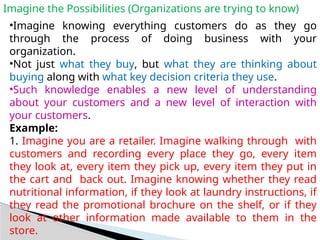Imagine the Possibilities (Organizations are trying to know)
•Imagine knowing everything customers do as they go
through the process of doing business with your
organization.
•Not just what they buy, but what they are thinking about
buying along with what key decision criteria they use.
•Such knowledge enables a new level of understanding
about your customers and a new level of interaction with
your customers.
Example:
1. Imagine you are a retailer. Imagine walking through with
customers and recording every place they go, every item
they look at, every item they pick up, every item they put in
the cart and back out. Imagine knowing whether they read
nutritional information, if they look at laundry instructions, if
they read the promotional brochure on the shelf, or if they
look at other information made available to them in the
store.
 