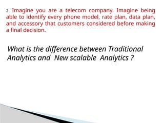 2. Imagine you are a telecom company. Imagine being
able to identify every phone model, rate plan, data plan,
and accessory that customers considered before making
a final decision.
What is the difference between Traditional
Analytics and New scalable Analytics ?
 