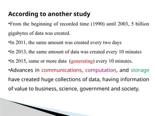 According to another study
•From the beginning of recorded time (1990) until 2003, 5 billion
gigabytes of data was created.
•In 2011, the same amount was created every two days
•In 2013, the same amount of data was created every 10 minutes
•In 2015, same or more data (generating) every 10 minutes.
•Advances in communications, computation, and storage
have created huge collections of data, having information
of value to business, science, government and society.
 