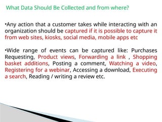 What Data Should Be Collected and from where?
•Any action that a customer takes while interacting with an
organization should be captured if it is possible to capture it
from web sites, kiosks, social media, mobile apps etc
•Wide range of events can be captured like: Purchases
Requesting, Product views, Forwarding a link , Shopping
basket additions, Posting a comment, Watching a video,
Registering for a webinar, Accessing a download, Executing
a search, Reading / writing a review etc.
 