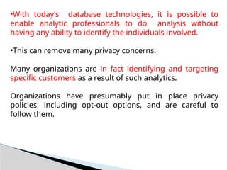 •With today’s database technologies, it is possible to
enable analytic professionals to do analysis without
having any ability to identify the individuals involved.
•This can remove many privacy concerns.
Many organizations are in fact identifying and targeting
specific customers as a result of such analytics.
Organizations have presumably put in place privacy
policies, including opt-out options, and are careful to
follow them.
 