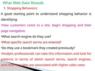 What Web Data Reveals
1. Shopping Behaviors:
A good starting point to understand shopping behavior is
identifying:
•How customers come to a site, begin shopping and their
page navigation.
•What search engine do they use?
•What specific search terms are entered?
•Do they use a bookmark they created previously?
•Analytic professionals can take this information and look for
patterns in terms of which search terms, search engines,
and referring sites are associated with higher sales rates.
 