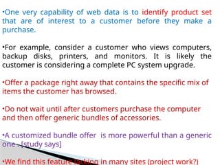 •One very capability of web data is to identify product set
that are of interest to a customer before they make a
purchase.
•For example, consider a customer who views computers,
backup disks, printers, and monitors. It is likely the
customer is considering a complete PC system upgrade.
•Offer a package right away that contains the specific mix of
items the customer has browsed.
•Do not wait until after customers purchase the computer
and then offer generic bundles of accessories.
•A customized bundle offer is more powerful than a generic
one . [study says]
•We find this feature lacking in many sites (project work?)
 