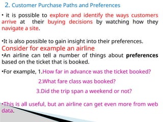 2. Customer Purchase Paths and Preferences
• it is possible to explore and identify the ways customers
arrive at their buying decisions by watching how they
navigate a site.
•It is also possible to gain insight into their preferences.
Consider for example an airline
•An airline can tell a number of things about preferences
based on the ticket that is booked.
•For example, 1.How far in advance was the ticket booked?
2.What fare class was booked?
3.Did the trip span a weekend or not?
•This is all useful, but an airline can get even more from web
data.
 