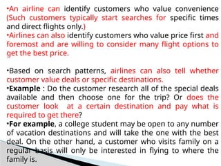 •An airline can identify customers who value convenience
(Such customers typically start searches for specific times
and direct flights only.)
•Airlines can also identify customers who value price first and
foremost and are willing to consider many flight options to
get the best price.
•Based on search patterns, airlines can also tell whether
customer value deals or specific destinations.
•Example : Do the customer research all of the special deals
available and then choose one for the trip? Or does the
customer look at a certain destination and pay what is
required to get there?
•For example, a college student may be open to any number
of vacation destinations and will take the one with the best
deal. On the other hand, a customer who visits family on a
regular basis will only be interested in flying to where the
family is.
 