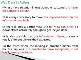 Web Data in Action
•What an organization knows about its customers is never
the complete picture.
•It is always necessary to make assumptions based on the
information available.
•If there is only a partial view, the full view can often be
extrapolated accurately enough to get the job done.
•it is also possible that the information missing, paints a
totally different picture than expected.
•In the cases where the missing information differs from
the assumptions, it is possible to make suboptimal, if not
totally wrong, decisions.
 