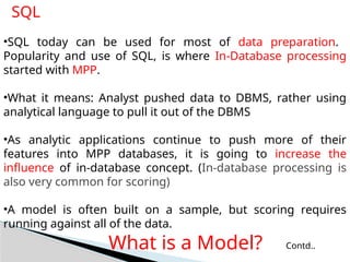 SQL
•SQL today can be used for most of data preparation.
Popularity and use of SQL, is where In-Database processing
started with MPP.
•What it means: Analyst pushed data to DBMS, rather using
analytical language to pull it out of the DBMS
•As analytic applications continue to push more of their
features into MPP databases, it is going to increase the
influence of in-database concept. (In-database processing is
also very common for scoring)
•A model is often built on a sample, but scoring requires
running against all of the data.
What is a Model? Contd..
 