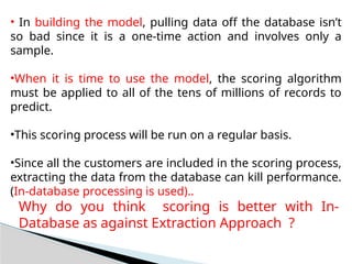• In building the model, pulling data off the database isn’t
so bad since it is a one-time action and involves only a
sample.
•When it is time to use the model, the scoring algorithm
must be applied to all of the tens of millions of records to
predict.
•This scoring process will be run on a regular basis.
•Since all the customers are included in the scoring process,
extracting the data from the database can kill performance.
(In-database processing is used)..
Why do you think scoring is better with In-
Database as against Extraction Approach ?
 
