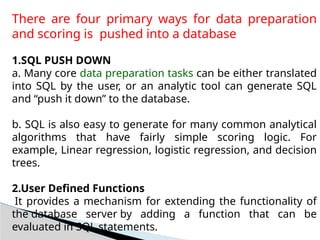 There are four primary ways for data preparation
and scoring is pushed into a database
1.SQL PUSH DOWN
a. Many core data preparation tasks can be either translated
into SQL by the user, or an analytic tool can generate SQL
and “push it down” to the database.
b. SQL is also easy to generate for many common analytical
algorithms that have fairly simple scoring logic. For
example, Linear regression, logistic regression, and decision
trees.
2.User Defined Functions
It provides a mechanism for extending the functionality of
the database server by adding a function that can be
evaluated in SQL statements.
 