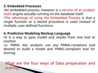 3. Embedded Processes
•An embedded process, however, is a version of an analytic
tool’s engine actually running on the database itself.
•The advantage of using the Embedded Process is that a
single function or a stored procedure is used instead of
multiple, user-defined functions.
4. Predictive Modeling Markup Language
•It is a way to pass model and results from one tool to
another.
i.e. PMML lets analysts use any PMML-compliant tool
desired to build a model and PMML-compliant tool for
scoring.
What are the four ways of Data preparation and
scoring?
 