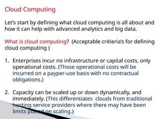 Cloud Computing
Let’s start by defining what cloud computing is all about and
how it can help with advanced analytics and big data.
What is cloud computing? (Acceptable critieria’s for defining
cloud computing )
1. Enterprises incur no infrastructure or capital costs, only
operational costs. (Those operational costs will be
incurred on a payper-use basis with no contractual
obligations.)
2. Capacity can be scaled up or down dynamically, and
immediately. (This differentiates clouds from traditional
hosting service providers where there may have been
limits placed on scaling.)
 
