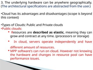 3. The underlying hardware can be anywhere geographically.
(The architectural specifications are abstracted from the user.)
•Cloud has its advantages and disadvantages (scope is beyond
this context)
•Types of Clouds: Public and Private clouds
•Public clouds:
 Resources are described as elastic, meaning they can
grow and contract at any time. (processors or storage)
 In cloud, servers operate independently and have
different amount of resources.
 MPP software's can run on cloud. However not knowing
the hardware and changes in resource pool can have
performance issues.
 