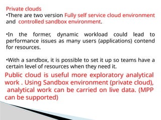 Private clouds
•There are two version Fully self service cloud environment
and controlled sandbox environment.
•In the former, dynamic workload could lead to
performance issues as many users (applications) contend
for resources.
•With a sandbox, it is possible to set it up so teams have a
certain level of resources when they need it.
Public cloud is useful more exploratory analytical
work . Using Sandbox environment (private cloud),
analytical work can be carried on live data. (MPP
can be supported)
 