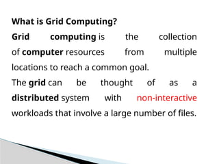 What is Grid Computing?
Grid computing is the collection
of computer resources from multiple
locations to reach a common goal.
The grid can be thought of as a
distributed system with non-interactive
workloads that involve a large number of files.
 