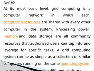 At its most basic level, grid computing is a
computer network in which each
computer's resources are shared with every other
computer in the system. Processing power,
memory and data storage are all community
resources that authorized users can tap into and
leverage for specific tasks. A grid computing
system can be as simple as a collection of similar
computers running on the same operating system
Def #2
 
