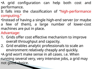 •A grid configuration can help both cost and
performance.
It falls into the classification of “high-performance
computing.”
•Instead of having a single high-end server (or maybe
a few of them), a large number of lower-cost
machines are put in place.
Advantage:
1. Grids offer cost effective mechanism to improve
overall throughput and capacity.
2. Grid enables analytic professionals to scale an
environment relatively cheaply and quickly.
•A grid won’t make sense in all cases. i.e. When
running several very, very intensive jobs, a grid may
not good choice.
 