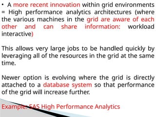 • A more recent innovation within grid environments
= High performance analytics architectures (where
the various machines in the grid are aware of each
other and can share information: workload
interactive)
This allows very large jobs to be handled quickly by
leveraging all of the resources in the grid at the same
time.
Newer option is evolving where the grid is directly
attached to a database system so that performance
of the grid will increase further.
Example: SAS High Performance Analytics
 