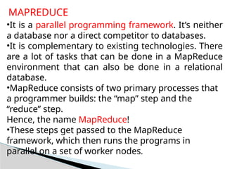 MAPREDUCE
•It is a parallel programming framework. It’s neither
a database nor a direct competitor to databases.
•It is complementary to existing technologies. There
are a lot of tasks that can be done in a MapReduce
environment that can also be done in a relational
database.
•MapReduce consists of two primary processes that
a programmer builds: the “map” step and the
“reduce” step.
Hence, the name MapReduce!
•These steps get passed to the MapReduce
framework, which then runs the programs in
parallel on a set of worker nodes.
 