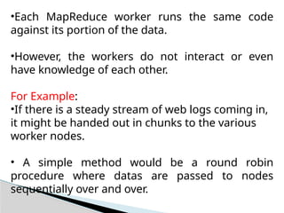 •Each MapReduce worker runs the same code
against its portion of the data.
•However, the workers do not interact or even
have knowledge of each other.
For Example:
•If there is a steady stream of web logs coming in,
it might be handed out in chunks to the various
worker nodes.
• A simple method would be a round robin
procedure where datas are passed to nodes
sequentially over and over.
 