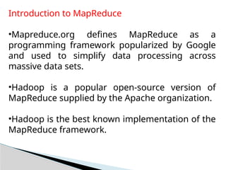 Introduction to MapReduce
•Mapreduce.org defines MapReduce as a
programming framework popularized by Google
and used to simplify data processing across
massive data sets.
•Hadoop is a popular open-source version of
MapReduce supplied by the Apache organization.
•Hadoop is the best known implementation of the
MapReduce framework.
 