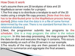 How Does it work
•Let’s assume there are 20 terabytes of data and 20
MapReduce server nodes for a project.
1.The first step is to distribute a terabyte to each of the 20
nodes using a simple file copy process. [Note that this data
has to be distributed prior to the MapReduce process being
started]. [Also note that the data is in a file of some format
determined by the user. There is no standard format like in a
relational database.]
2.Next, the programmer submits two programs to the
scheduler. One is a map program; the other is the reduce
program. In this two-step processing, the map program finds
the data on disk and executes the logic it contains. This occurs
independently on each of the 20 servers in our example.
3.The results of the map step are then passed to the reduce
process to summarize and aggregate the final answers.
 