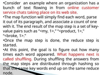 •Consider an example where an organization has a
bunch of text flowing in from online customer
service chats taking place on its web site.
•The map function will simply find each word, parse
it out of its paragraph, and associate a count of one
with it. The end result of the map step is a set of key-
value pairs such as “<my, 1>,” “<product, 1>,”
“<broke, 1>.”
•Once the map step is done, the reduce step is
started.
•At this point, the goal is to figure out how many
times each word appeared. What happens next is
called shuffling. During shuffling the answers from
the map steps are distributed through hashing so
that the same key words end up on the same reduce
node.
 