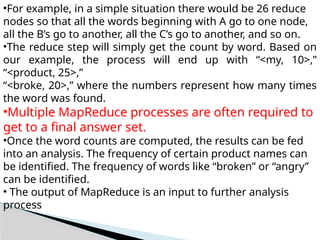 •For example, in a simple situation there would be 26 reduce
nodes so that all the words beginning with A go to one node,
all the B’s go to another, all the C’s go to another, and so on.
•The reduce step will simply get the count by word. Based on
our example, the process will end up with “<my, 10>,”
“<product, 25>,”
“<broke, 20>,” where the numbers represent how many times
the word was found.
•Multiple MapReduce processes are often required to
get to a final answer set.
•Once the word counts are computed, the results can be fed
into an analysis. The frequency of certain product names can
be identified. The frequency of words like “broken” or “angry”
can be identified.
• The output of MapReduce is an input to further analysis
process
 