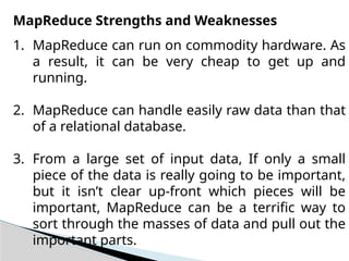 MapReduce Strengths and Weaknesses
1. MapReduce can run on commodity hardware. As
a result, it can be very cheap to get up and
running.
2. MapReduce can handle easily raw data than that
of a relational database.
3. From a large set of input data, If only a small
piece of the data is really going to be important,
but it isn’t clear up-front which pieces will be
important, MapReduce can be a terrific way to
sort through the masses of data and pull out the
important parts.
 