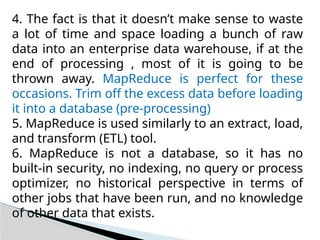 4. The fact is that it doesn’t make sense to waste
a lot of time and space loading a bunch of raw
data into an enterprise data warehouse, if at the
end of processing , most of it is going to be
thrown away. MapReduce is perfect for these
occasions. Trim off the excess data before loading
it into a database (pre-processing)
5. MapReduce is used similarly to an extract, load,
and transform (ETL) tool.
6. MapReduce is not a database, so it has no
built-in security, no indexing, no query or process
optimizer, no historical perspective in terms of
other jobs that have been run, and no knowledge
of other data that exists.
 