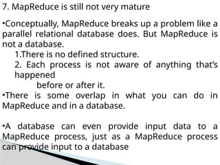 7. MapReduce is still not very mature
•Conceptually, MapReduce breaks up a problem like a
parallel relational database does. But MapReduce is
not a database.
1.There is no defined structure.
2. Each process is not aware of anything that’s
happened
before or after it.
•There is some overlap in what you can do in
MapReduce and in a database.
•A database can even provide input data to a
MapReduce process, just as a MapReduce process
can provide input to a database
 