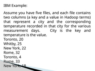 IBM Example:
Assume you have five files, and each file contains
two columns (a key and a value in Hadoop terms)
that represent a city and the corresponding
temperature recorded in that city for the various
measurement days. City is the key and
temperature is the value.
Toronto, 20
Whitby, 25
New York, 22
Rome, 32
Toronto, 4
Rome, 33
New York, 18
 