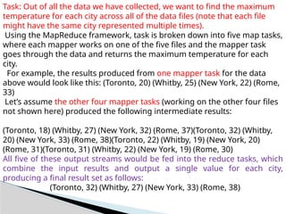 Task: Out of all the data we have collected, we want to find the maximum
temperature for each city across all of the data files (note that each file
might have the same city represented multiple times).
Using the MapReduce framework, task is broken down into five map tasks,
where each mapper works on one of the five files and the mapper task
goes through the data and returns the maximum temperature for each
city.
For example, the results produced from one mapper task for the data
above would look like this: (Toronto, 20) (Whitby, 25) (New York, 22) (Rome,
33)
Let’s assume the other four mapper tasks (working on the other four files
not shown here) produced the following intermediate results:
(Toronto, 18) (Whitby, 27) (New York, 32) (Rome, 37)(Toronto, 32) (Whitby,
20) (New York, 33) (Rome, 38)(Toronto, 22) (Whitby, 19) (New York, 20)
(Rome, 31)(Toronto, 31) (Whitby, 22) (New York, 19) (Rome, 30)
All five of these output streams would be fed into the reduce tasks, which
combine the input results and output a single value for each city,
producing a final result set as follows:
(Toronto, 32) (Whitby, 27) (New York, 33) (Rome, 38)
 