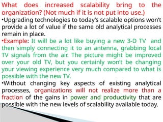 What does increased scalability bring to the
organization? (Not much if it is not put into use.)
•Upgrading technologies to today’s scalable options won’t
provide a lot of value if the same old analytical processes
remain in place.
•Example: It will be a lot like buying a new 3-D TV and
then simply connecting it to an antenna, grabbing local
TV signals from the air. The picture might be improved
over your old TV, but you certainly won’t be changing
your viewing experience very much compared to what is
possible with the new TV.
•Without changing key aspects of existing analytical
processes, organizations will not realize more than a
fraction of the gains in power and productivity that are
possible with the new levels of scalability available today.
 