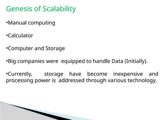 Genesis of Scalability
•Manual computing
•Calculator
•Computer and Storage
•Big companies were equipped to handle Data (Initially).
•Currently, storage have become inexpensive and
processing power is addressed through various technology.
 