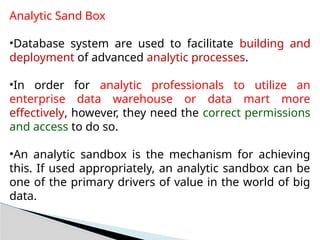 Analytic Sand Box
•Database system are used to facilitate building and
deployment of advanced analytic processes.
•In order for analytic professionals to utilize an
enterprise data warehouse or data mart more
effectively, however, they need the correct permissions
and access to do so.
•An analytic sandbox is the mechanism for achieving
this. If used appropriately, an analytic sandbox can be
one of the primary drivers of value in the world of big
data.
 
