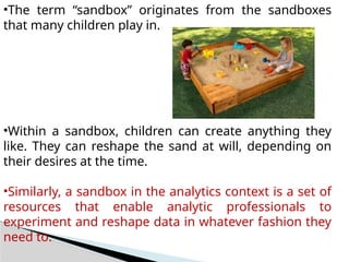 •The term “sandbox” originates from the sandboxes
that many children play in.
•Within a sandbox, children can create anything they
like. They can reshape the sand at will, depending on
their desires at the time.
•Similarly, a sandbox in the analytics context is a set of
resources that enable analytic professionals to
experiment and reshape data in whatever fashion they
need to.
 