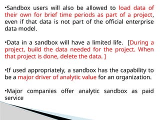 •Sandbox users will also be allowed to load data of
their own for brief time periods as part of a project,
even if that data is not part of the official enterprise
data model.
•Data in a sandbox will have a limited life. [During a
project, build the data needed for the project. When
that project is done, delete the data. ]
•If used appropriately, a sandbox has the capability to
be a major driver of analytic value for an organization.
•Major companies offer analytic sandbox as paid
service
 