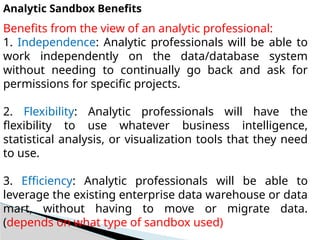Analytic Sandbox Benefits
Benefits from the view of an analytic professional:
1. Independence: Analytic professionals will be able to
work independently on the data/database system
without needing to continually go back and ask for
permissions for specific projects.
2. Flexibility: Analytic professionals will have the
flexibility to use whatever business intelligence,
statistical analysis, or visualization tools that they need
to use.
3. Efficiency: Analytic professionals will be able to
leverage the existing enterprise data warehouse or data
mart, without having to move or migrate data.
(depends on what type of sandbox used)
 